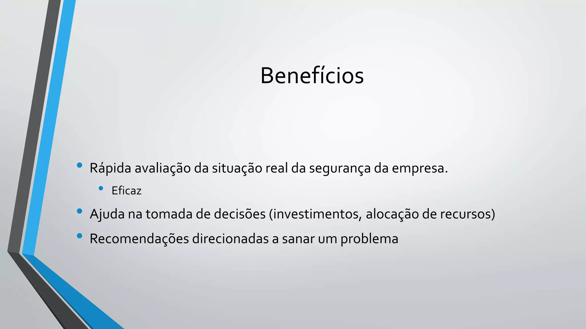 Benefícios 
• Rápida avaliação da situação real da segurança da empresa. 
• Eficaz 
• Ajuda na tomada de decisões (investimentos, alocação de recursos) 
• Recomendações direcionadas a sanar um problema 
 