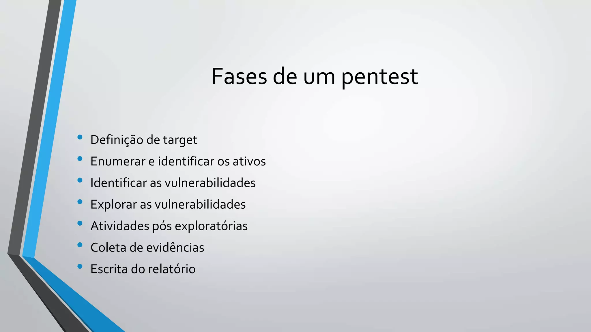 Fases de um pentest 
• Definição de target 
• Enumerar e identificar os ativos 
• Identificar as vulnerabilidades 
• Explorar as vulnerabilidades 
• Atividades pós exploratórias 
• Coleta de evidências 
• Escrita do relatório 
 