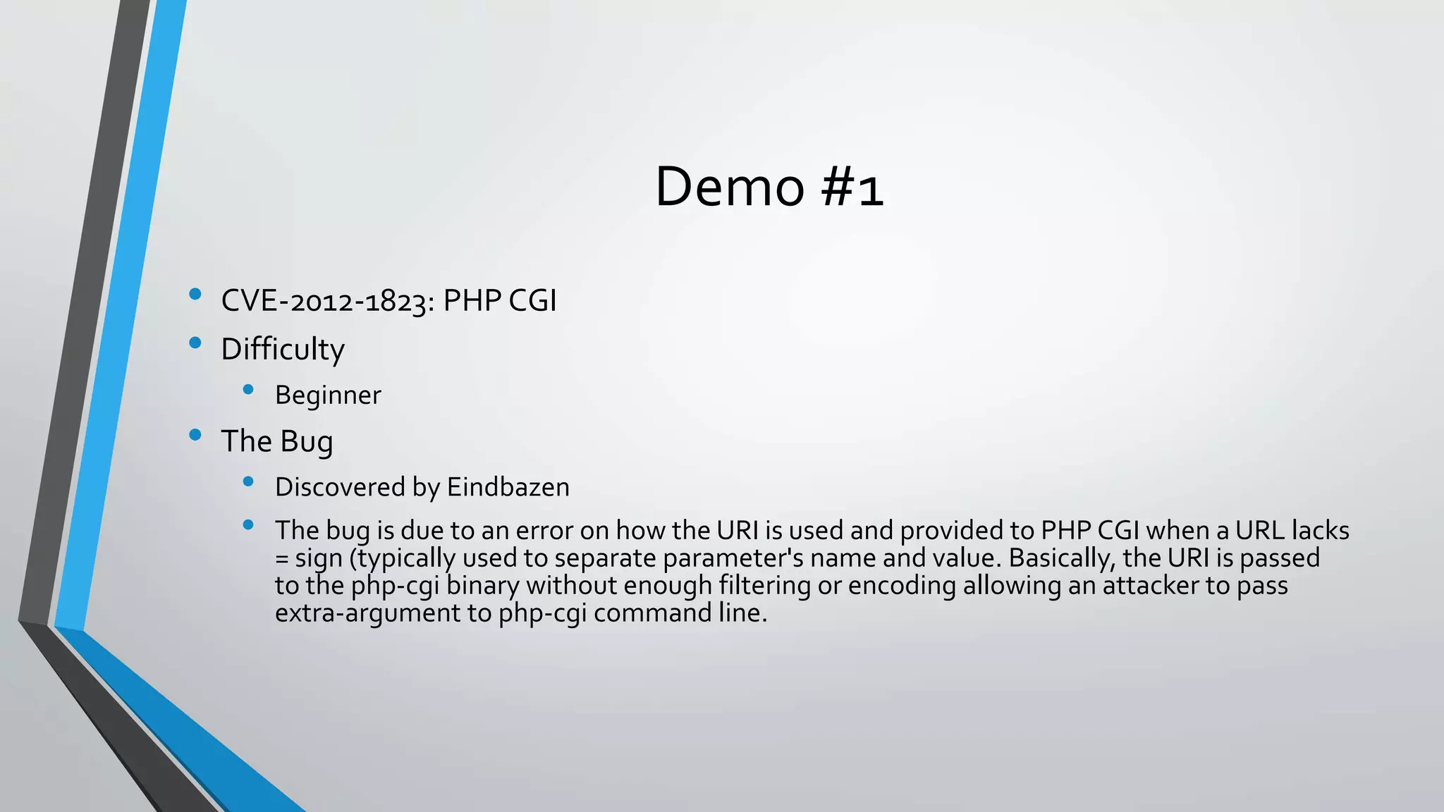 Demo #1 
• CVE-2012-1823: PHP CGI 
• Difficulty 
• Beginner 
• The Bug 
• Discovered by Eindbazen 
• The bug is due to an error on how the URI is used and provided to PHP CGI when a URL lacks 
= sign (typically used to separate parameter's name and value. Basically, the URI is passed 
to the php-cgi binary without enough filtering or encoding allowing an attacker to pass 
extra-argument to php-cgi command line. 
 