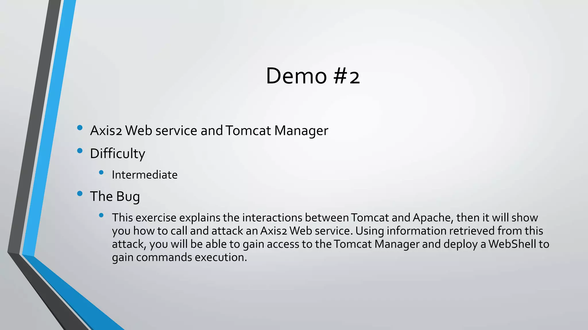 Demo #2 
• Axis2 Web service and Tomcat Manager 
• Difficulty 
• Intermediate 
• The Bug 
• This exercise explains the interactions between Tomcat and Apache, then it will show 
you how to call and attack an Axis2 Web service. Using information retrieved from this 
attack, you will be able to gain access to the Tomcat Manager and deploy a WebShell to 
gain commands execution. 
 
