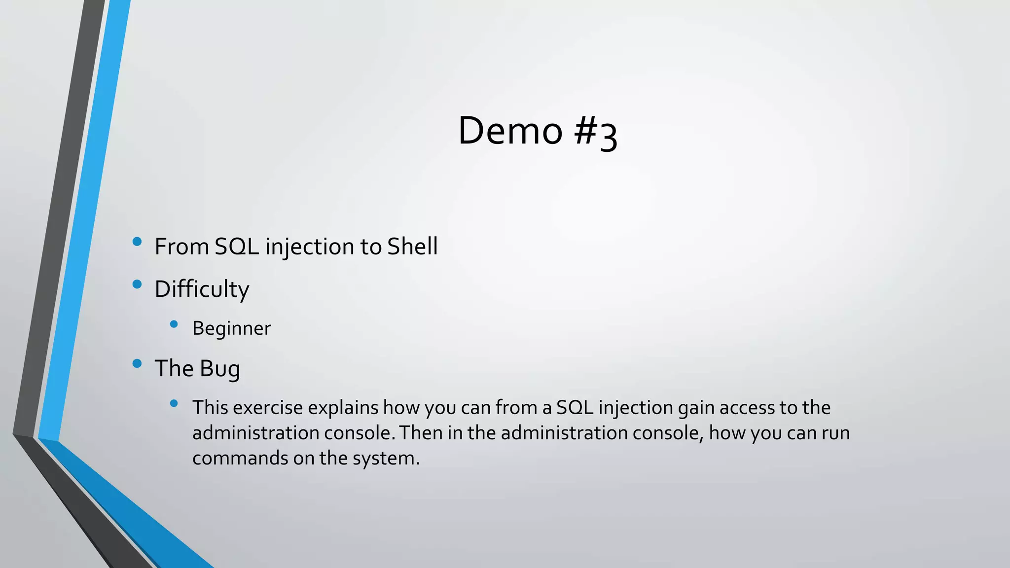 Demo #3 
• From SQL injection to Shell 
• Difficulty 
• Beginner 
• The Bug 
• This exercise explains how you can from a SQL injection gain access to the 
administration console. Then in the administration console, how you can run 
commands on the system. 
 
