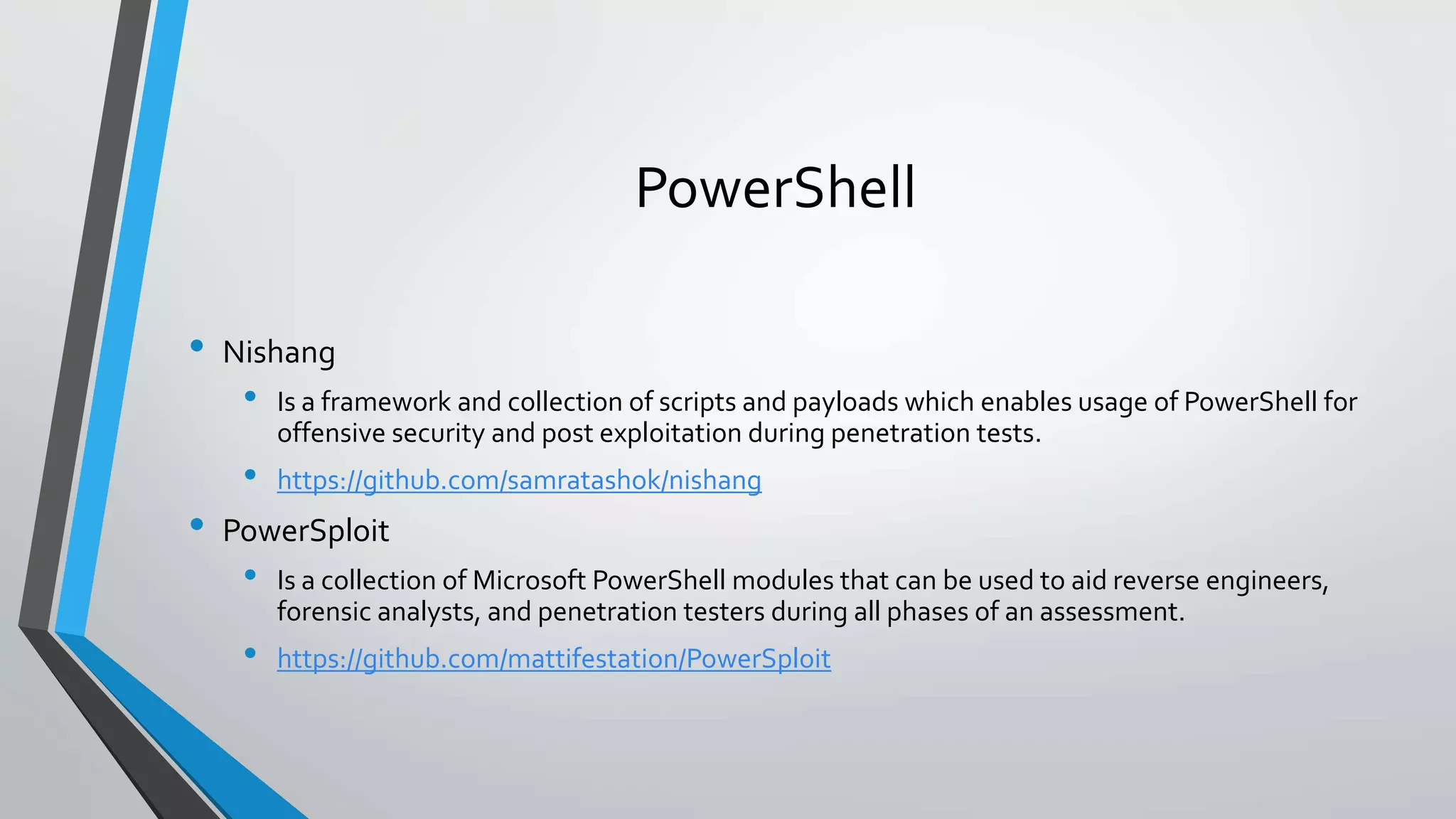 PowerShell 
• Nishang 
• Is a framework and collection of scripts and payloads which enables usage of PowerShell for 
offensive security and post exploitation during penetration tests. 
• https://github.com/samratashok/nishang 
• PowerSploit 
• Is a collection of Microsoft PowerShell modules that can be used to aid reverse engineers, 
forensic analysts, and penetration testers during all phases of an assessment. 
• https://github.com/mattifestation/PowerSploit 
 