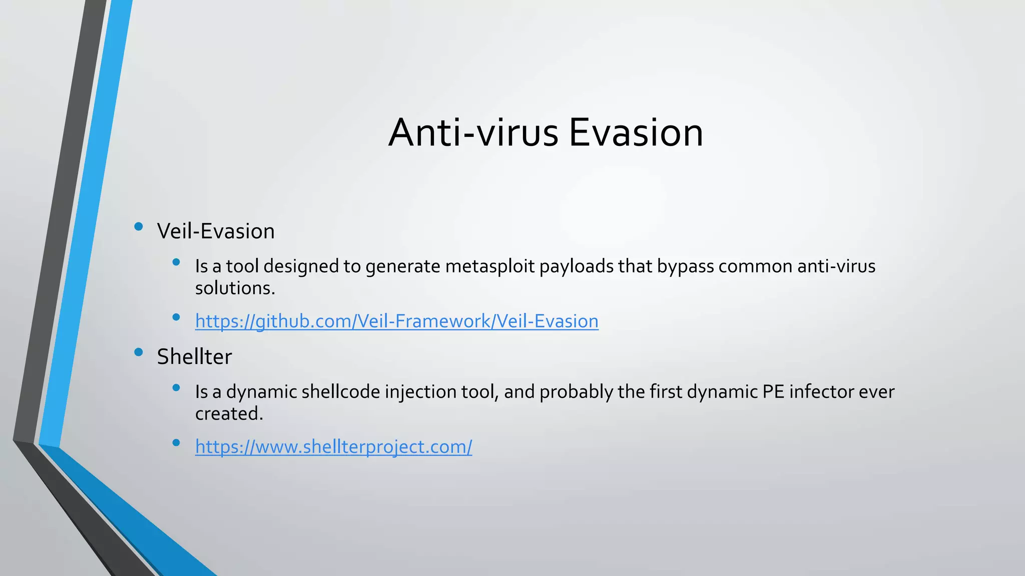 Anti-virus Evasion 
• Veil-Evasion 
• Is a tool designed to generate metasploit payloads that bypass common anti-virus 
solutions. 
• https://github.com/Veil-Framework/Veil-Evasion 
• Shellter 
• Is a dynamic shellcode injection tool, and probably the first dynamic PE infector ever 
created. 
• https://www.shellterproject.com/ 
 