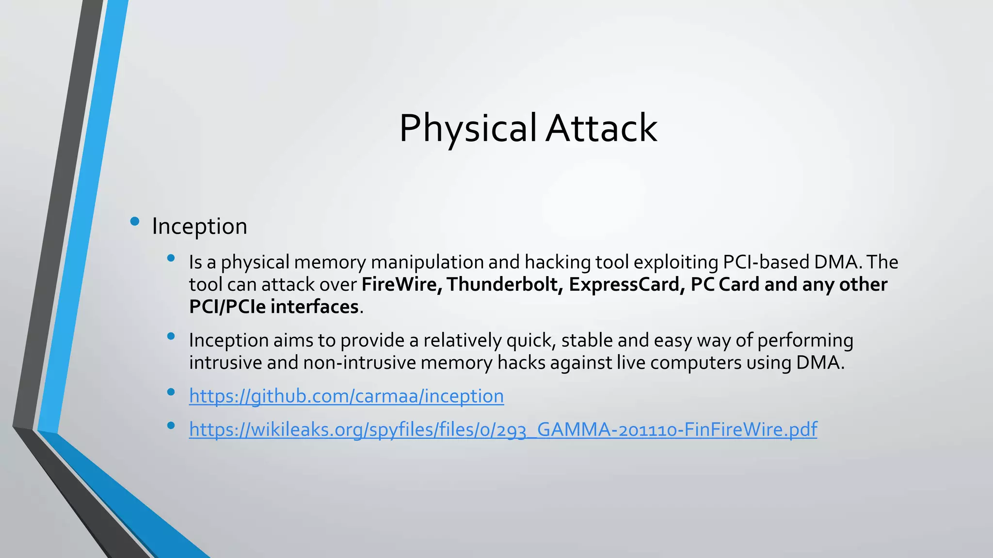 Physical Attack 
• Inception 
• Is a physical memory manipulation and hacking tool exploiting PCI-based DMA. The 
tool can attack over FireWire, Thunderbolt, ExpressCard, PC Card and any other 
PCI/PCIe interfaces. 
• Inception aims to provide a relatively quick, stable and easy way of performing 
intrusive and non-intrusive memory hacks against live computers using DMA. 
• https://github.com/carmaa/inception 
• https://wikileaks.org/spyfiles/files/0/293_GAMMA-201110-FinFireWire.pdf 
 