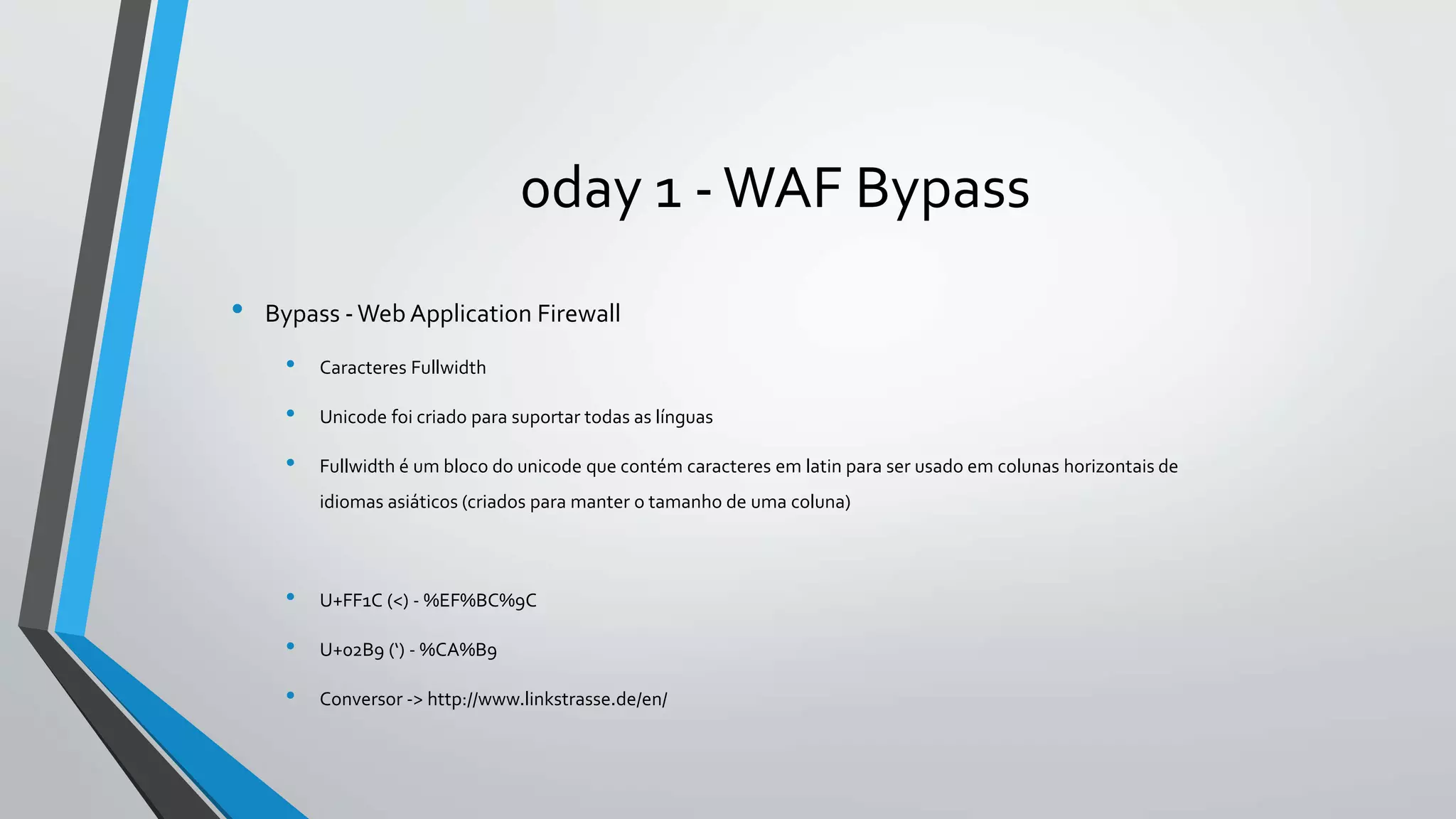 0day 1 -WAF Bypass 
• Bypass -Web Application Firewall 
• Caracteres Fullwidth 
• Unicode foi criado para suportar todas as línguas 
• Fullwidth é um bloco do unicode que contém caracteres em latin para ser usado em colunas horizontais de 
idiomas asiáticos (criados para manter o tamanho de uma coluna) 
• U+FF1C (<) - %EF%BC%9C 
• U+02B9 (‘) - %CA%B9 
• Conversor -> http://www.linkstrasse.de/en/ 
 