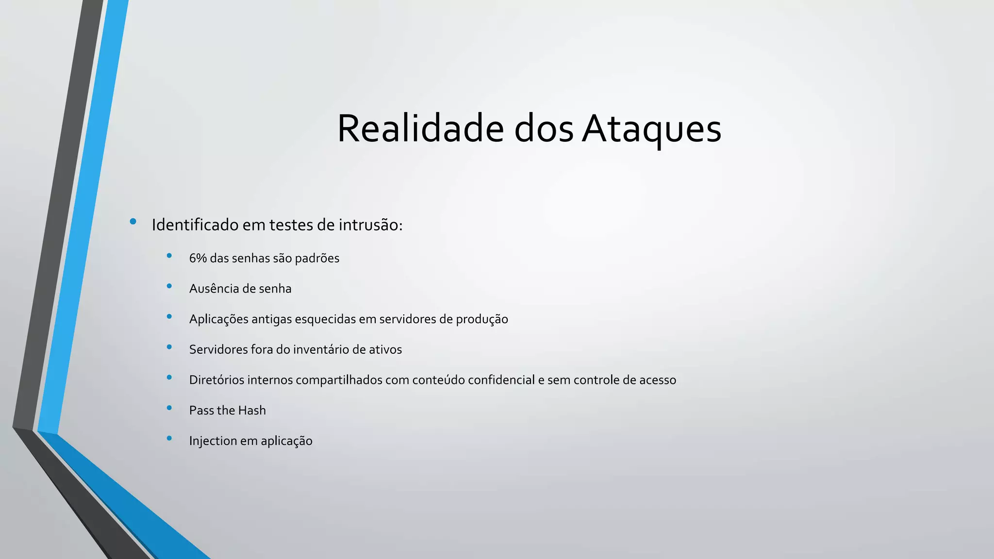 Realidade dos Ataques 
• Identificado em testes de intrusão: 
• 6% das senhas são padrões 
• Ausência de senha 
• Aplicações antigas esquecidas em servidores de produção 
• Servidores fora do inventário de ativos 
• Diretórios internos compartilhados com conteúdo confidencial e sem controle de acesso 
• Pass the Hash 
• Injection em aplicação 
 