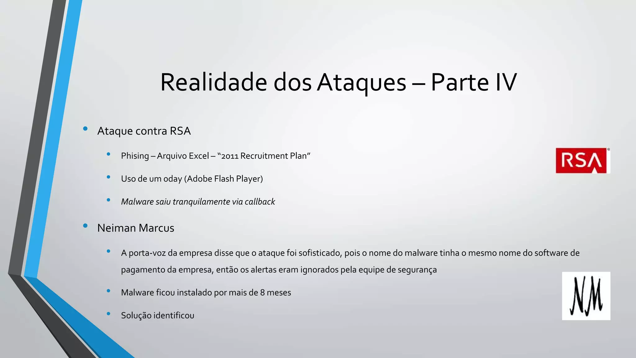 Realidade dos Ataques – Parte IV 
• Ataque contra RSA 
• Phising – Arquivo Excel – “2011 Recruitment Plan” 
• Uso de um 0day (Adobe Flash Player) 
• Malware saiu tranquilamente via callback 
• Neiman Marcus 
• A porta-voz da empresa disse que o ataque foi sofisticado, pois o nome do malware tinha o mesmo nome do software de 
pagamento da empresa, então os alertas eram ignorados pela equipe de segurança 
• Malware ficou instalado por mais de 8 meses 
• Solução identificou 
 