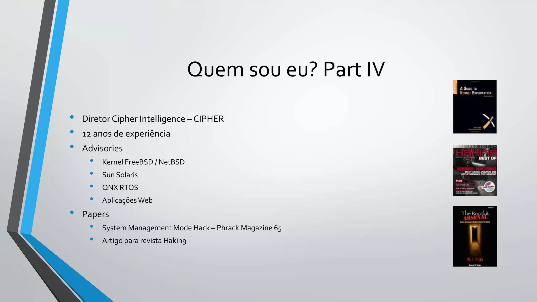 Quem sou eu? Part IV 
• Diretor Cipher Intelligence – CIPHER 
• 12 anos de experiência 
• Advisories 
• Kernel FreeBSD / NetBSD 
• Sun Solaris 
• QNX RTOS 
• AplicaçõesWeb 
• Papers 
• System Management Mode Hack – Phrack Magazine 65 
• Artigo para revista Hakin9 
 
