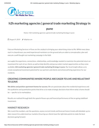 23/09/2020 h2h marketing agencies | general trade marketing Strategy in pune - Marketing Agency
https://fulcrumresources.net/h2h-marketing-agencies-general-trade-marketing-strategy-in-pune/ 1/7
h2h marketing agencies | general trade marketing Strategy in
pune
Home / h2h marketing agencies | general trade marketing Strategy in pune
 August 9, 2019  dilipfulcrum  
Fulcrum Marketing Services in Pune are the catalyst to bringing your advertising vision to life. While many ideas
start in a boardroom, you need experienced marketers on the ground who are able to conceptualize, plan and
execute a well thought-out marketing campaign in the eld.
we supply the experience, connections, relationships, and knowledge needed to maximize the potential return on
investment for each of our clients as well as help identify and pursue select market opportunities as they come
available, h2h marketing agencies | general trade marketing Strategy in pune. Our local insight allows us to
create exceptional investment potential for our partners and clients and enhanced living experience for our
residents.
CREATING COMMUNITIES WHERE PEOPLE ARE EAGER TO LIVE AND RELUCTANT
TO LEAVE
We de ne and position apartment homes for success. We are passionate about the residential experience and
the qualitative and quantitative points that drive us to make strategic decisions that inform what a home should
be — speci c to its marketplace.
Results are realized through both the speed of lease-ups and nancial performance of the on-going stabilized
investment.
MARKET RESEARCH
We crunch the numbers, ask the questions, assess current trends and forecast future trends with detailed, up-to-
date research to understand our markets; Ensuring our clients have the right data points to make the best
decisions going forward.
 