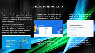 DISEÑO BASE DE DATO
Para la realización de la bases de datos
Utilizamos una plataforma llamada
“FireBase” La cual nos proporciona ciertas
ventajas al momento de creación de sus
tablas y relaciones .
Primer paso para la creación de Nuestra
bases de datos es registrarse en la
plataforma online que brinda “FireBase”
dando click en el botón Comenzar.
URL: https://firebase.google.com
Segundo paso la creación de un
nuevo proyecto el cual será el
nombre de nuestra bases de datos.
Click en el botón agregar un
nuevo proyecto el cual nos re-
direccionara a lo siguiente:
El la barra colocaremos el
nombre de nuestro proyecto el
cual será el nombre de nuestra
bases de datos.
Nota:
Para Ingresar mas rápido a la
plataforma podría iniciar
sección con su Gmail.
 