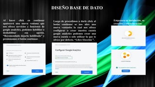 Al hacer click en continuar
aparecerá una nueva ventana que
nos ofrece servicios y funciones de
google analytics, podemos habilitar o
deshabilitar esa opción.
“Recomendado dejarla habilitada” y
presionamos el botón continuar.
Luego de procedimos a darle click al
botón continuar se nos abre una
nueva ventanita la cual nos ofrece
configurar o crear nuestra cuenta
google analytics podemos crear una
nueva cuenta o solo utilizar la que te
ofrece por defecto. “Libre Elección ”.
Empezara su instalación, su
creación y estructuración.
DISEÑO BASE DE DATO
 