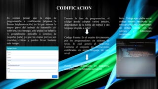CODIFICACION
Es común pensar que la etapa de
programación o codificación (algunos la
llaman implementación) es la que insume la
mayor parte del trabajo de desarrollo del
software; sin embargo, esto puede ser relativo
(y generalmente aplicable a sistemas de
pequeño porte) ya que las etapas previas son
cruciales, críticas y pueden llevar bastante
más tiempo.
Durante la fase de programación, el
código puede adoptar varios estados,
dependiendo de la forma de trabajo y del
lenguaje elegida, a saber:
Código Fuente: Es el escrito directamente
por los programadores en editores de
texto, lo cual genera el programa.
Contiene el conjunto de instrucciones
codificadas en algún lenguaje de alto
nivel.
Puede estar distribuido en paquetes,
procedimientos, bibliotecas Fuente.
Nota: Código ejecutable es el
código binario resultado de
enlazar uno o más fragmentos
de código objeto con las
rutinas y bibliotecas
necesarias.
 