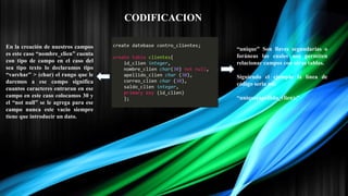 CODIFICACION
En la creación de nuestros campos
es este caso “nombre_clien” cuenta
con tipo de campo en el caso del
sea tipo texto lo declaramos tipo
“varchar” > (char) el rango que le
daremos a ese campo significa
cuantos caracteres entraran en ese
campo en este caso colocamos 30 y
el “not null” se le agrega para ese
campo nunca este vacio siempre
tiene que introducir un dato.
“unique” Son llaves segundarias o
foráneas las cuales nos permiten
relacionar campos con otras tablas.
Siguiendo el ejemplo la línea de
código seria así:
“unique(apellido_clien);”
 