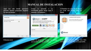 MANUAL DE INSTALACION
Aquí nos sale donde queremos
guardar nuestro programa elegimos
su ruta de destino.
Pulsamos next
Luego se procede a su
instalación puede durar unos 5
minutos o 10 minutos.
Nota: El programa xampp nos presta
un servicio local de servidores.
Al finalizar la carga de la barra
en verde solo damos click en
finish.
Nota: El programa xampp esta listo
instalado para proceder a su ejecución.
 