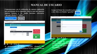 MANUAL DE USUARIO
Comenzaremos con la utilización de nuestra aplicación
nos percatamos de la siguiente vista la cual nos muestra
algunos botones a los cuales haremos referencia.
“agregar clientes”, “editar”.
Si presionamos el botón “Agregar clientes” nos
aparecerá el siguiente formulario el cual debemos llenar
sin dejar un lugar vacío.
Luego de llenar los recuadros procedemos
a dar click en el botón “guardar”.
Nota: Luego de guardar datos en
nuestra aplicación también cuenta con
la ventaja de poder editar esos datos
guardados.
 