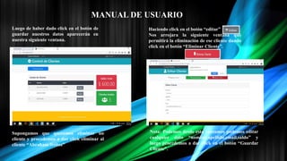 MANUAL DE USUARIO
Luego de haber dado click en el botón de
guardar nuestros datos aparecerán en
nuestra siguiente ventana.
Supongamos que queremos eliminar un
cliente y procedemos a dar click eliminar al
cliente “Abraham freitez”
Haciendo click en el botón “editar”
Nos arrojara la siguiente ventana que
permitirá la eliminación de ese cliente dando
click en el botón “Eliminar Cliente”.
Nota: Podemos desde esta ventamos podemos editar
cualquier dato “nombre.apellido,email,saldo” y
luego procedemos a dar click en el botón “Guardar
Cliente”.
 
