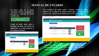 MANUAL DE USUARIO
Al hacer click en el botón
“Guardar Cliente” la aplicación
procederá a guardar los datos
modificados.
Luego de haber dado click y
guardar los datos del cliente la
aplicación se re-direccionara a
la ventana principal.
Los recuadros de saldo total y Clientes totales, se basan
primero, en el numero de clientes registrados y el saldo total la
suma de los saldos de cada cliente para asi llevar su control.
Nota: Para utilizar la aplicación de una forma adecuada
recomendamos leer bien cada paso a seguir prestar
mucha atención en los nombres de cada botón.
 