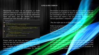 LINEAS DE CODIGO
Documentar el código de un programa es añadir
suficiente información como para explicar lo que hace,
punto por punto, de forma que no sólo los ordenadores
sepan qué hacer, sino que además los humanos
entiendan qué están haciendo y por qué.
Porque entre lo que tiene que hacer un programa y
cómo lo hace hay una distancia impresionante: todas
las horas que el programador ha dedicado a pergeñar
una solución y escribirla en el lenguaje que
corresponda para que el ordenador la ejecute
ciegamente.
Documentar un programa no es sólo un acto de buen hacer del
programador por aquello de dejar la obra rematada. Es además
una necesidad que sólo se aprecia en su debida magnitud cuando
hay errores que reparar o hay que extender el programa con
nuevas capacidades o adaptarlo a un nuevo escenario.
Hay dos reglas que no se deben olvidar nunca:
Todos los programas tienen errores y descubrirlos sólo
es cuestión de tiempo y de que el programa tenga éxito
y se utilice frecuentemente todos los programas sufren
modificaciones a lo largo de su vida, al menos todos
aquellos que tienen éxito
NOTA: Por una u otra razón, todo programa que tenga éxito será
modificado en el futuro, bien por el programador original, bien
por otro programador que le sustituya. Pensando en esta revisión
de código es por lo que es importante que el programa se
entienda: para poder repararlo y modificarlo.
 