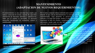 MANTENIMIENTO
(ADAPTACION DE NUEVOS REQUERIMIENTOS)
El mantenimiento es una actividad muy amplia que
incluye corrección de errores, mejoras de capacidad,
eliminación de funciones obsoletas y optimización.
Dado que el cambio es inevitable, es necesario
desarrollar mecanismos de evaluación, control y
modificación.
Por lo tanto, cualquier trabajo realizado para cambiar el software
después de que esté en funcionamiento se considera trabajo de
mantenimiento, cuyo propósito es preservar el valor del
software a lo largo del tiempo, donde el valor puede mejorarse
ampliando la base de clientes, cumpliendo con los requisitos
adicionales, siendo cada vez más fácil de usar, más eficiente y
utilizando más tecnologías nuevas.
NOTA: AQUÍ LA VISTA AL
MANTENIEMIENTO A UN SISTEMAS
NOTA: Las cuestiones clave de la
gestión son: la alineación con las
prioridades del cliente, la dotación de
personal, qué organización se encarga
del mantenimiento y la estimación de
los costes. Las cuestiones técnicas
clave son: comprensión limitada,
análisis de impacto, pruebas,
medición de la mantenibilidad.
 