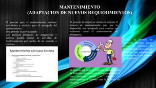 MANTENIMIENTO
(ADAPTACION DE NUEVOS REQUERIMIENTOS)
El proceso para el mantenimiento contiene
actividades y medidas para el encargado del
mantenimiento.
Este proceso se activa cuando:
Los procesos primarios de Adquisición y
Entrega pueden iniciar la actividad de
Implementación por medio de un acuerdo o
contrato.
El proceso de mejora se centra en mejorar el
proceso de mantenimiento para que la
adaptación sea apropiada para eventos no
rutinarios como el mantenimiento de
emergencia.
El proceso del ciclo de vida del Mantenimiento
de Software comienza con la implementación de
este proceso donde se planifica el
mantenimiento y termina con la retirada del
producto.
NOTA: El proceso de
operación principal puede
iniciar el proceso de
mantenimiento del software
enviando una solicitud de
modificación o un informe
de problemas.
 