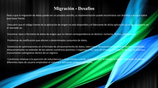 Migración - Desafíos
Pese a que la migración de datos puede ser un proceso sencillo, su implementación puede encontrarse con desafíos a los que habrá
que hacer frente.
Descubrir que el código fuente de la aplicación de origen no está disponible y el fabricante de dicha aplicación ya no se encuentra en
el mercado ya.
Encontrar tipos o formatos de datos de origen que no tienen correspondencia en destino: números, fechas, subregistros.
Problemas de codificación que afecten a determinados conjuntos de datos.
Existencia de optimizaciones en el formato de almacenamiento de datos, tales como almacenamiento binario decimal codificado,
almacenamiento no estándar de los valores numéricos positivos / negativos o los tipos de almacenamiento de los que se excluyen
mutuamente subregistros dentro de un registro.
Cuestiones relativas a la aparición de redundancias y duplicidades cuando, al tiempo que se llevaba a cabo la migración de datos,
diferentes tipos de usuario empleaban el sistema o aplicación antiguo y el nuevo.
 