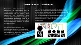 Entrenamiento/ Capacitación
Entendemos como capacitación a la
transferencia de conocimientos que se
realiza durante todo el proceso de
implementación de un sistema. Dicha
transferencia de conocimiento debe
realizarse a los integrantes del Equipo de
Implementación, entendiendo como tal al
conjunto de los Usuarios del sistema y los
Consultores externos, afectados al proceso
de implementación
Para los Usuarios es el conocimiento de las funciones y la
operación del sistema aplicada específicamente a cada uno
de los procesos de negocio de las áreas involucradas, acorde
a los requerimientos de la organización.
Para los Consultores es el conocimiento del negocio, los
procesos administrativos y de operación de las distintas
áreas involucradas que deben ser soportadas por el sistema
a implementar.
Vale mencionar que un sistema esta
implementado cuando ha entrado en la fase
de operación estable, es decir que el sistema
funciona en forma satisfactoria, acorde a los
requerimientos definidos por la organización
 