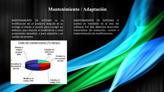 Mantenimiento / Adaptación
MANTENIMIENTO DE SISTEMA es la
modificación de un producto después de su
entrega al cliente o usuario para corregir los
defectos, para mejorar el rendimiento u otras
propiedades deseables, o para adaptarlo a un
cambio de entorno.
MANTENIMIENTO DE SISTEMAS El
cambio es inevitable en la vida del
software. Por ello, debemos desarrollar
mecanismos de evaluación, control e
implementación de modificaciones.
 