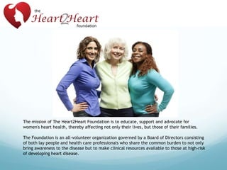 The mission of The Heart2Heart Foundation is to educate, support and advocate for
women's heart health, thereby affecting not only their lives, but those of their families.
The Foundation is an all-volunteer organization governed by a Board of Directors consisting
of both lay people and health care professionals who share the common burden to not only
bring awareness to the disease but to make clinical resources available to those at high-risk
of developing heart disease.

 