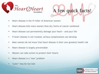 A few quick facts!
•

Heart disease is the #1 killer of American women

•

Heart disease kills more women than ALL forms of cancer combined

•

Heart disease can permanently damage your heart— and your life

•

If heart disease is not treated, serious complications can develop

•

Most women do not know that heart disease is their own greatest health risk

•

Heart disease is largely preventable

•

Women can take action to protect their hearts

•

Heart disease is a “now” problem

•

“Later” may be too late

 