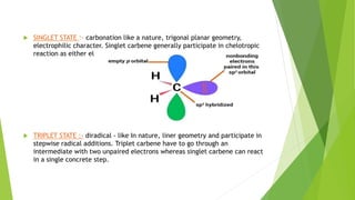  SINGLET STATE :- carbonation like a nature, trigonal planar geometry,
electrophilic character. Singlet carbene generally participate in chelotropic
reaction as either electrophiles or nucleophiles.
 TRIPLET STATE :- diradical - like In nature, liner geometry and participate in
stepwise radical additions. Triplet carbene have to go through an
intermediate with two unpaired electrons whereas singlet carbene can react
in a single concrete step.
 