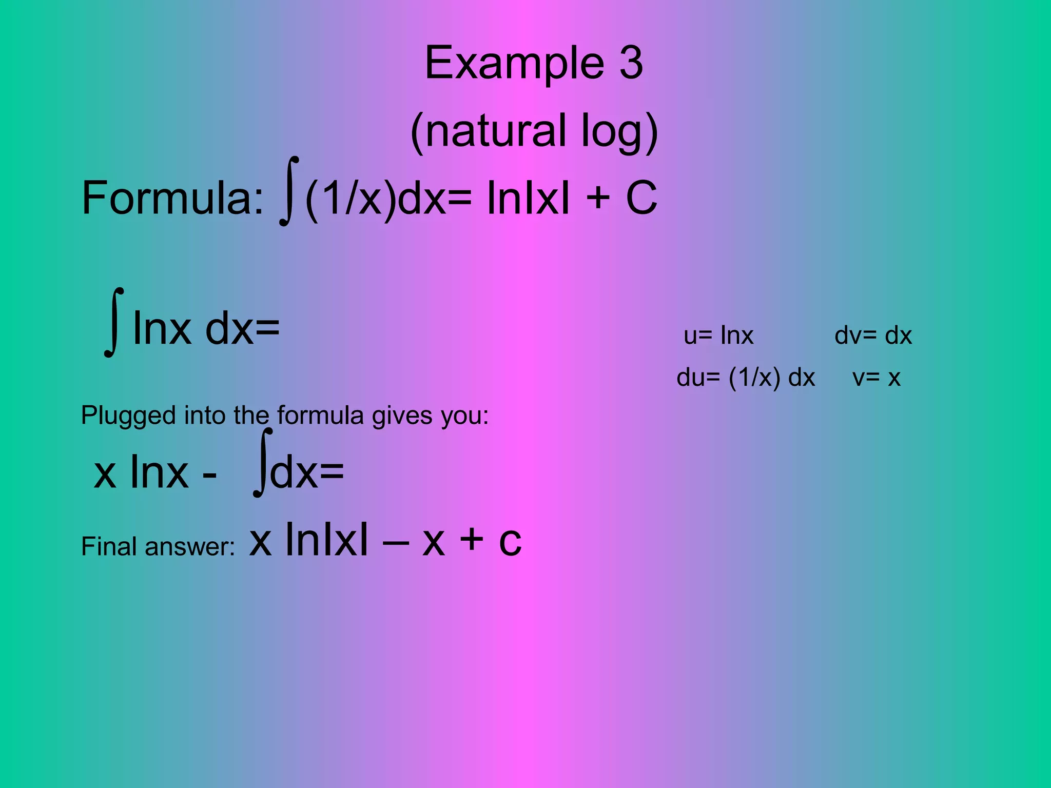 Example 3
(natural log)
Formula: (1/x)dx= lnIxI + C
lnx dx= u= lnx dv= dx
du= (1/x) dx v= x
Plugged into the formula gives you:
x lnx - dx=
Final answer: x lnIxI – x + c
∫
∫
∫
 