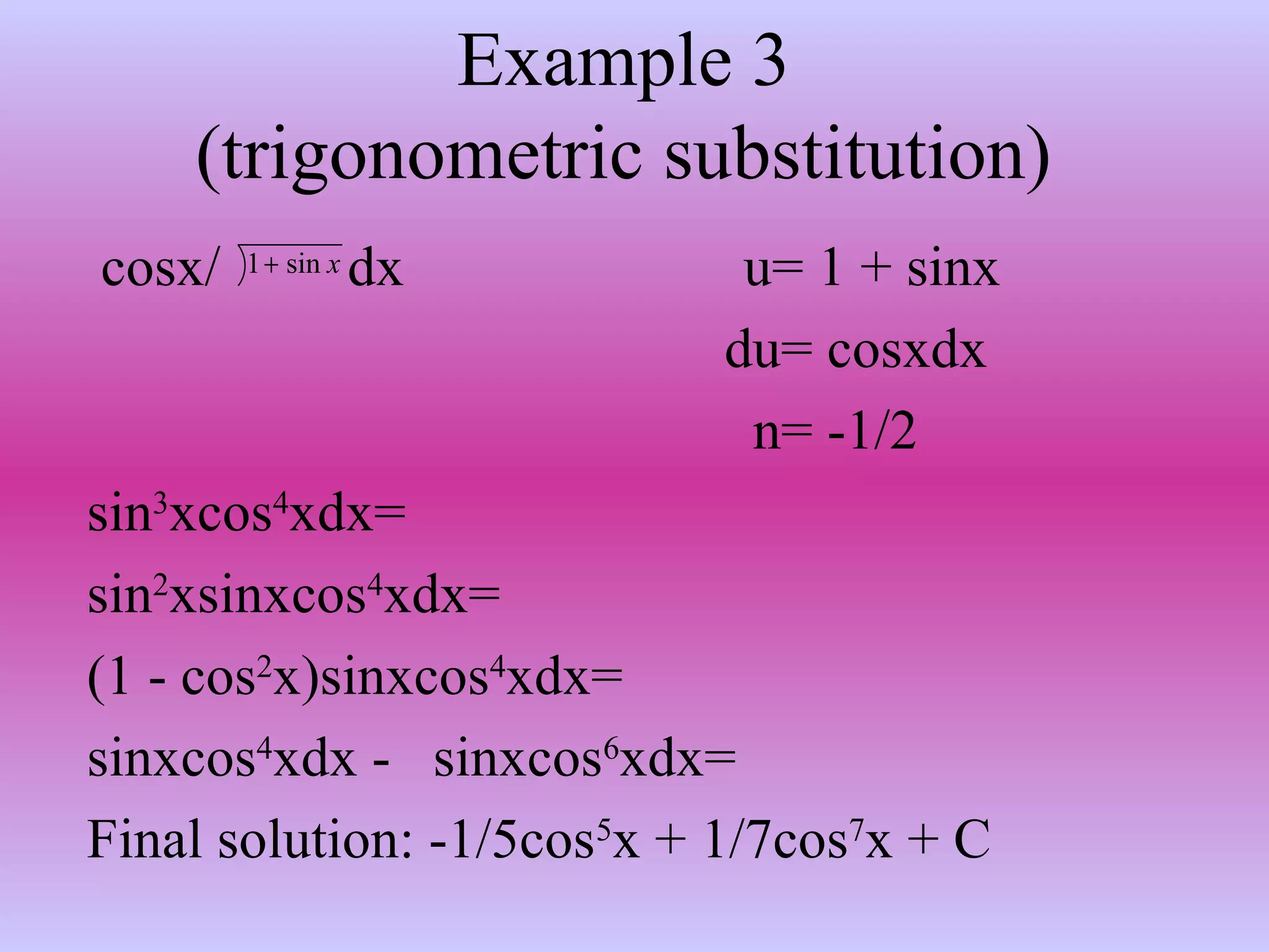 Example 3
(trigonometric substitution)
cosx/ dx u= 1 + sinx
du= cosxdx
n= -1/2
sin3
xcos4
xdx=
sin2
xsinxcos4
xdx=
(1 - cos2
x)sinxcos4
xdx=
sinxcos4
xdx - sinxcos6
xdx=
Final solution: -1/5cos5
x + 1/7cos7
x + C
xsin1+
 