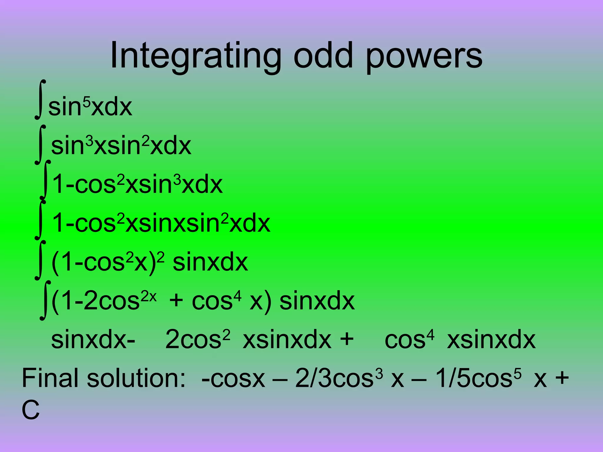 Integrating odd powers
∫sin5
xdx
sin3
xsin2
xdx
1-cos2
xsin3
xdx
1-cos2
xsinxsin2
xdx
(1-cos2
x)2
sinxdx
(1-2cos2x
+ cos4
x) sinxdx
sinxdx- 2cos2
xsinxdx + cos4
xsinxdx
Final solution: -cosx – 2/3cos3
x – 1/5cos5
x +
C
∫
∫
∫
∫
∫
 