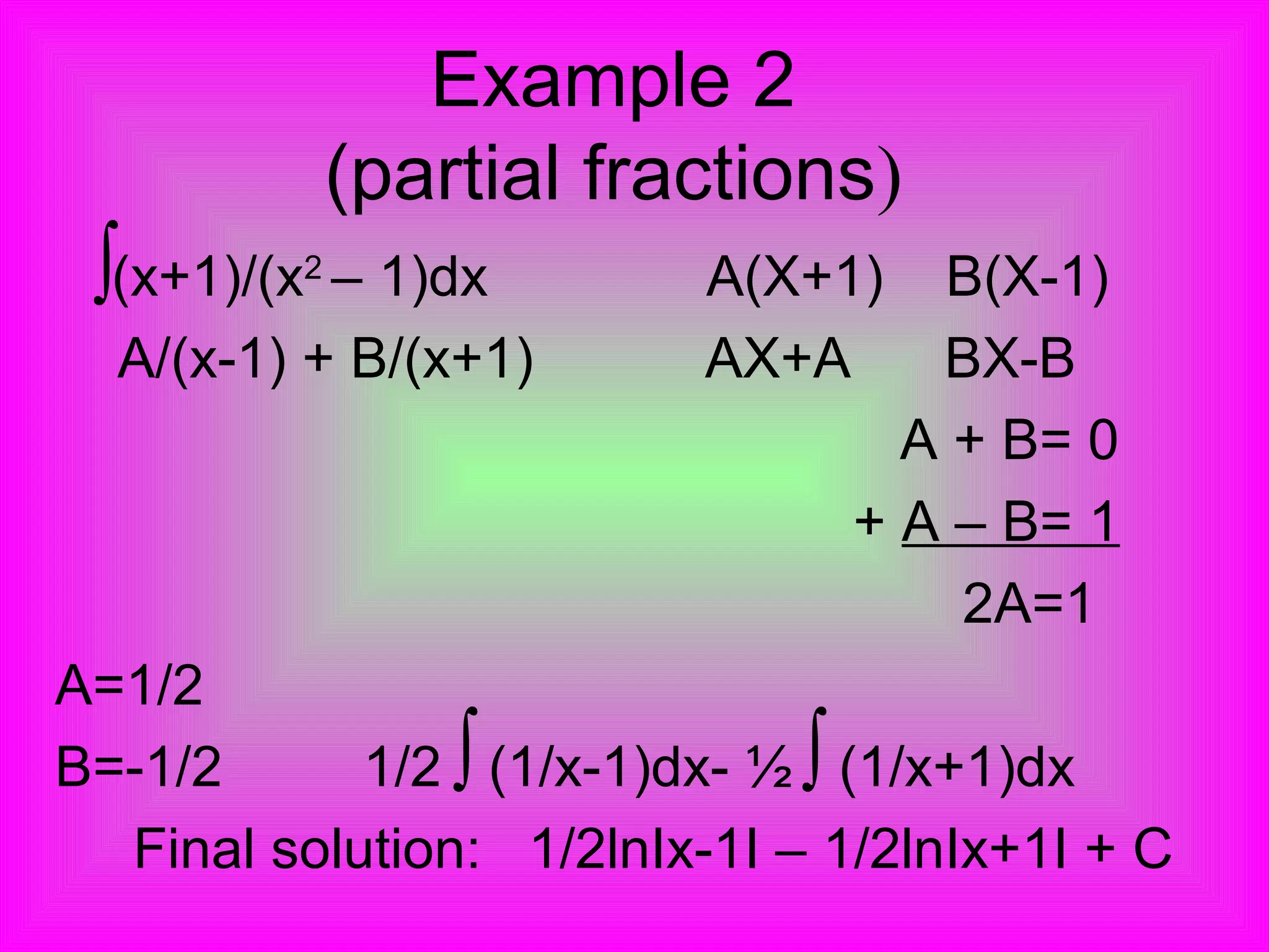 Example 2
(partial fractions)
(x+1)/(x2
– 1)dx A(X+1) B(X-1)
A/(x-1) + B/(x+1) AX+A BX-B
A + B= 0
+ A – B= 1
2A=1
A=1/2
B=-1/2 1/2 (1/x-1)dx- ½ (1/x+1)dx
Final solution: 1/2lnIx-1I – 1/2lnIx+1I + C
∫
∫ ∫
 