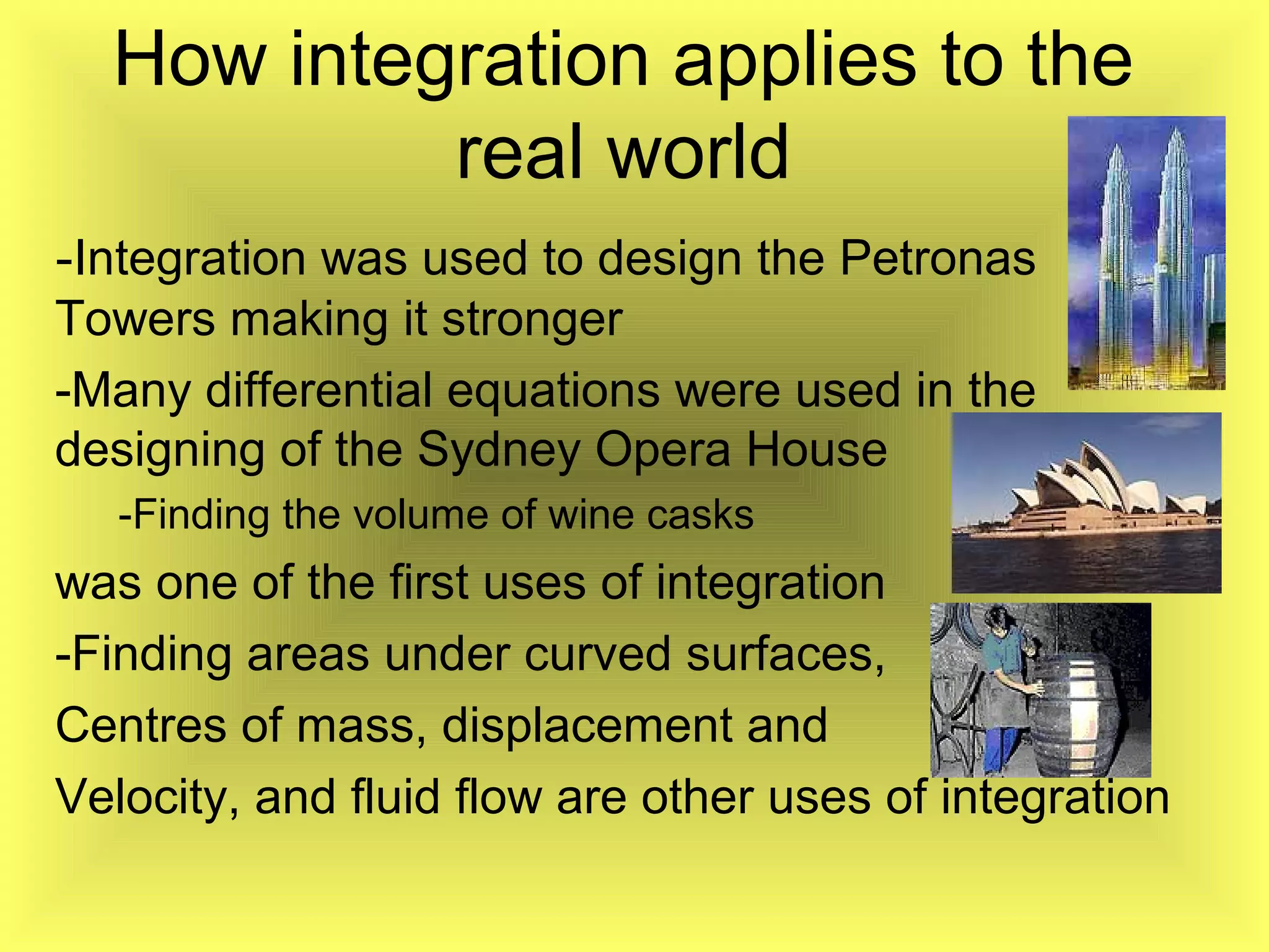 How integration applies to the
real world
-Integration was used to design the Petronas
Towers making it stronger
-Many differential equations were used in the
designing of the Sydney Opera House
-Finding the volume of wine casks
was one of the first uses of integration
-Finding areas under curved surfaces,
Centres of mass, displacement and
Velocity, and fluid flow are other uses of integration
 