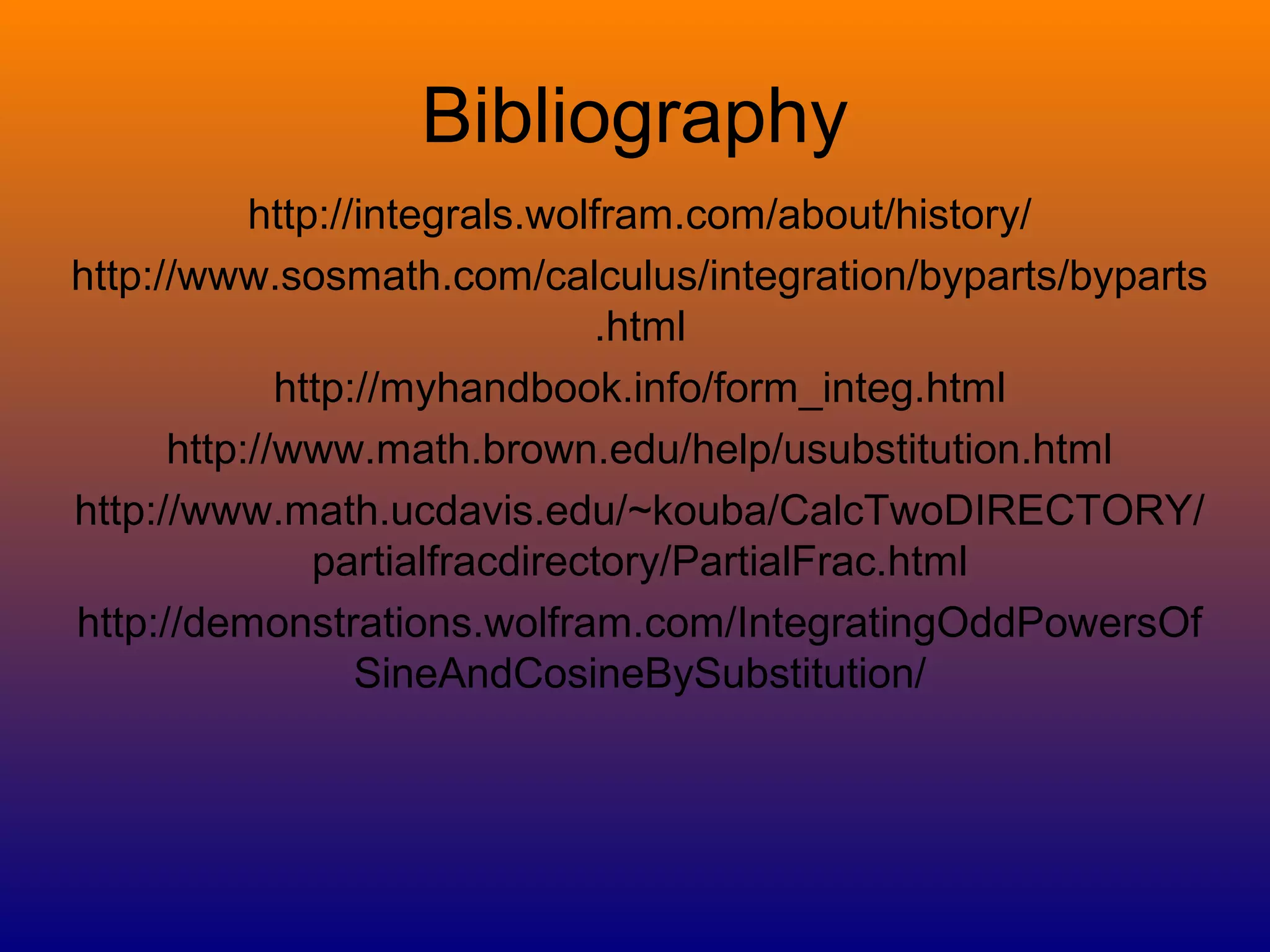 Bibliography
http://integrals.wolfram.com/about/history/
http://www.sosmath.com/calculus/integration/byparts/byparts
.html
http://myhandbook.info/form_integ.html
http://www.math.brown.edu/help/usubstitution.html
http://www.math.ucdavis.edu/~kouba/CalcTwoDIRECTORY/
partialfracdirectory/PartialFrac.html
http://demonstrations.wolfram.com/IntegratingOddPowersOf
SineAndCosineBySubstitution/
 