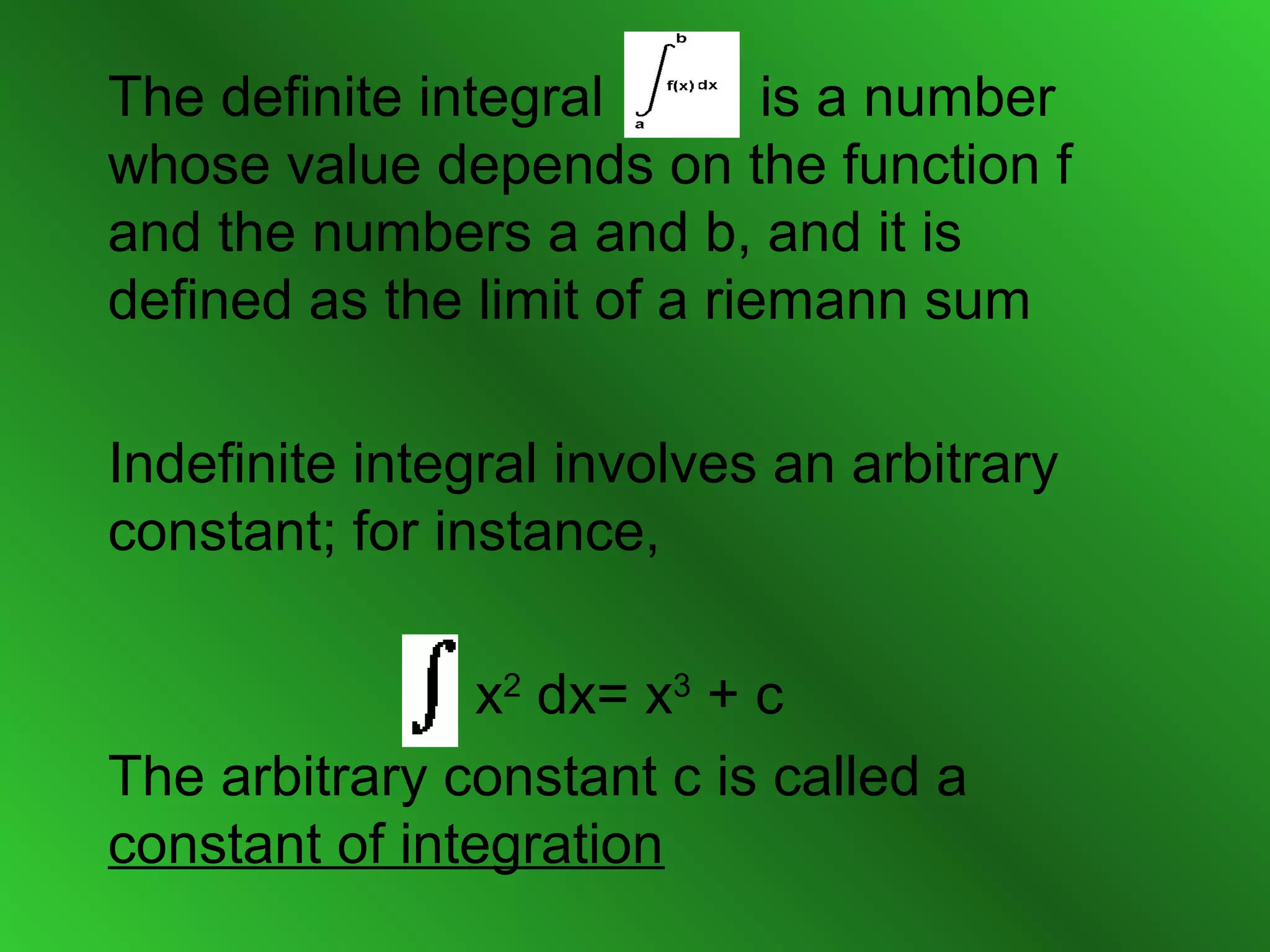 The definite integral is a number
whose value depends on the function f
and the numbers a and b, and it is
defined as the limit of a riemann sum
Indefinite integral involves an arbitrary
constant; for instance,
x2
dx= x3
+ c
The arbitrary constant c is called a
constant of integration
 
