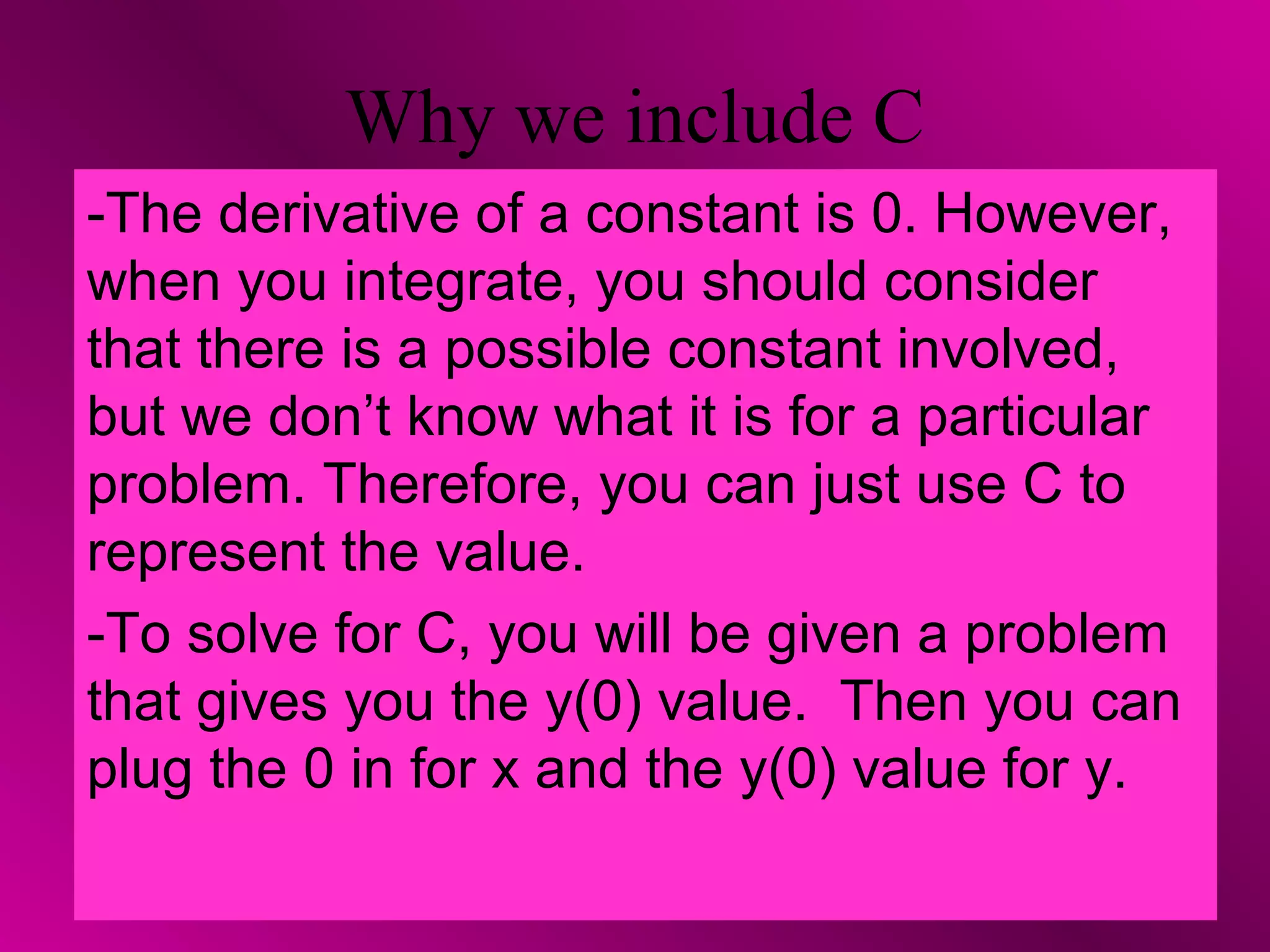 Why we include C
-The derivative of a constant is 0. However,
when you integrate, you should consider
that there is a possible constant involved,
but we don’t know what it is for a particular
problem. Therefore, you can just use C to
represent the value.
-To solve for C, you will be given a problem
that gives you the y(0) value. Then you can
plug the 0 in for x and the y(0) value for y.
 