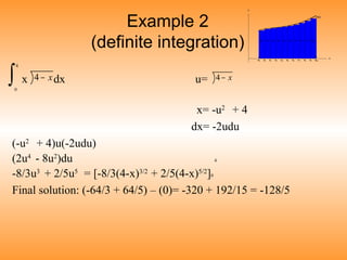 Example 2
(definite integration)
4
x dx u=
0
x= -u2
+ 4
dx= -2udu
(-u2
+ 4)u(-2udu)
(2u4
- 8u2
)du 4
-8/3u3
+ 2/5u5
= [-8/3(4-x)3/2
+ 2/5(4-x)5/2
]0
Final solution: (-64/3 + 64/5) – (0)= -320 + 192/15 = -128/5
x−4 x−4∫
 
