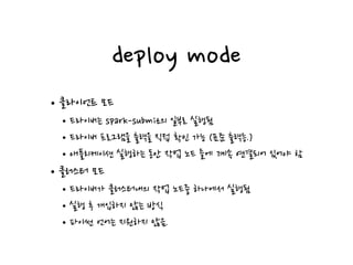 deploy mode
•클라이언트 모드
•드라이버는 spark-submit의 일부로 실행됨
•드라이버 프로그램을 출력을 직접 확인 가능 (표준 출력등.)
•애플리케이션 실행하는 동안 작업 노드 들에 계속 연결되어 있어야 함
•클러스터 모드
•드라이버가 클러스터내의 작업 노드중 하나에서 실행됨
•실행 후 개입하지 않는 방식
•파이썬 언어는 지원하지 않음.
 