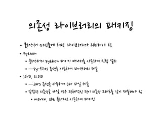 의존성 라이브러리의 패키징
•클러스터 머신들에 해당 라이브러리가 위치해야 함
•python
•클러스터의 python 패키지 매니저를 사용하여 직접 설치
•—py-files 옵션을 사용하여 라이브러리 제출
•java, scala
•—jars 옵션을 사용하여 jar 파일 제출
•복잡한 의존성을 가질 경우 전체적인 전이 의존성 그래프를 같이 제출해야 함
•maven, sbt 플러그인 사용하여 패키징
 