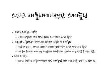 스파크 애플리케이션간 스케쥴링
•스파크 스케쥴링 정책
•자원이 고갈되지 않고 작업 부하의 우선 순위에 따라 할당
•기본적으로 클러스터 매니저의 정책에 의존하여 스케쥴링
•익스큐터 요청시, 가능한 상태나 자원의 경쟁여부에 따라 적당한 수 할당
•대부분의 클러스터 매니저는 우선순위나 처리용량의 한계에 따른 작업 큐 기능이 있음
•페어 스케쥴러
•장시간 동작하는 애플리케이션이 작업 스케쥴링을 위해 우선 순위를 조정할 수 있게 함
 