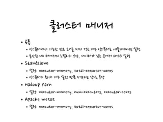 클러스터 매니저
•공통
•익스큐터에서 가능한 많은 코어를 써서 적은 개수 익스큐터로 애플리케이션 실행
•분산된 데이터에서의 로컬리티 보장, 데이터가 있는 곳에서 태스크 실행
•Standalone
•설정: executor-memory, total-executor-cores
•익스큐터의 최대 개수 설정 만큼 퍼뜨리는 식으로 동작
•Hadoop Yarn
•설정: executor-memory, num-executers, executor-cores
•Apache mesos
•설정: executor-memory, total-executor-cores
 