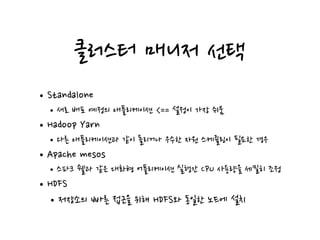 클러스터 매니저 선택
•Standalone
•새로 배포 예정의 애플리케이션 <== 설정이 가장 쉬움
•Hadoop Yarn
•다른 애플리케이션과 같이 돌리거나 우수한 자원 스케쥴링이 필요한 경우
•Apache mesos
•스파크 쉘과 같은 대화형 어플리케이션 실행간 CPU 사용량을 세밀히 조정
•HDFS
•저장소의 빠른 접근을 위해 HDFS와 동일한 노드에 설치
 