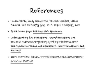 References
• Holden Karau, Andy Konwinski, Patrick Wendell, Matei
Zaharia. 러닝 스파크(박종용 옮김). 경기도 파주시: 제이펍(주), 2015
• Spark home page: http://spark.apache.org
• Understanding RDD operations: transformations and
actions: https://trongkhoanguyenblog.wordpress.com/
2014/11/27/understand-rdd-operations-transformations-and-
actions/
• spark overview: http://www.slideshare.net/LisaHua/spark-
overview-37479609
 