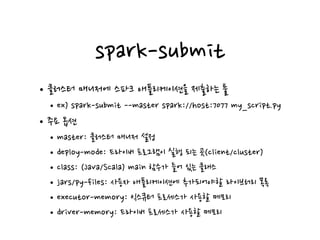 spark-submit
•클러스터 매니저에 스파크 애플리케이션을 제출하는 툴
•ex) spark-submit --master spark://host:7077 my_script.py
•주요 옵션
•master: 클러스터 매니저 설정
•deploy-mode: 드라이버 프로그램이 실행 되는 곳(client/cluster)
•class: (Java/Scala) main 함수가 들어 있는 클래스
•jars/py-files: 사용자 애플리케이션에 추가되어야할 라이브러리 목록
•executor-memory: 익스큐터 프로세스가 사용할 메모리
•driver-memory: 드라이버 프로세스가 사용할 메모리
 