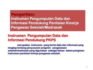 Pengertian:
  Instrumen Pengumpulan Data dan
  Informasi Pendukung Penilaian Kinerja
  Pengawas Sekolah/Madrasah

Instrumen Pengumpulan Data dan
Informasi Pendukung PKPS
        merupakan instrumen yang berisi data dan informasi yang
lengkap tentang penyusunan program pengawasan
sekolah/madrasah yang digunakan sebagai bahan dalam pengisian
instrumen penilaian kinerja pengawas sekolah.




                                                                  10
 