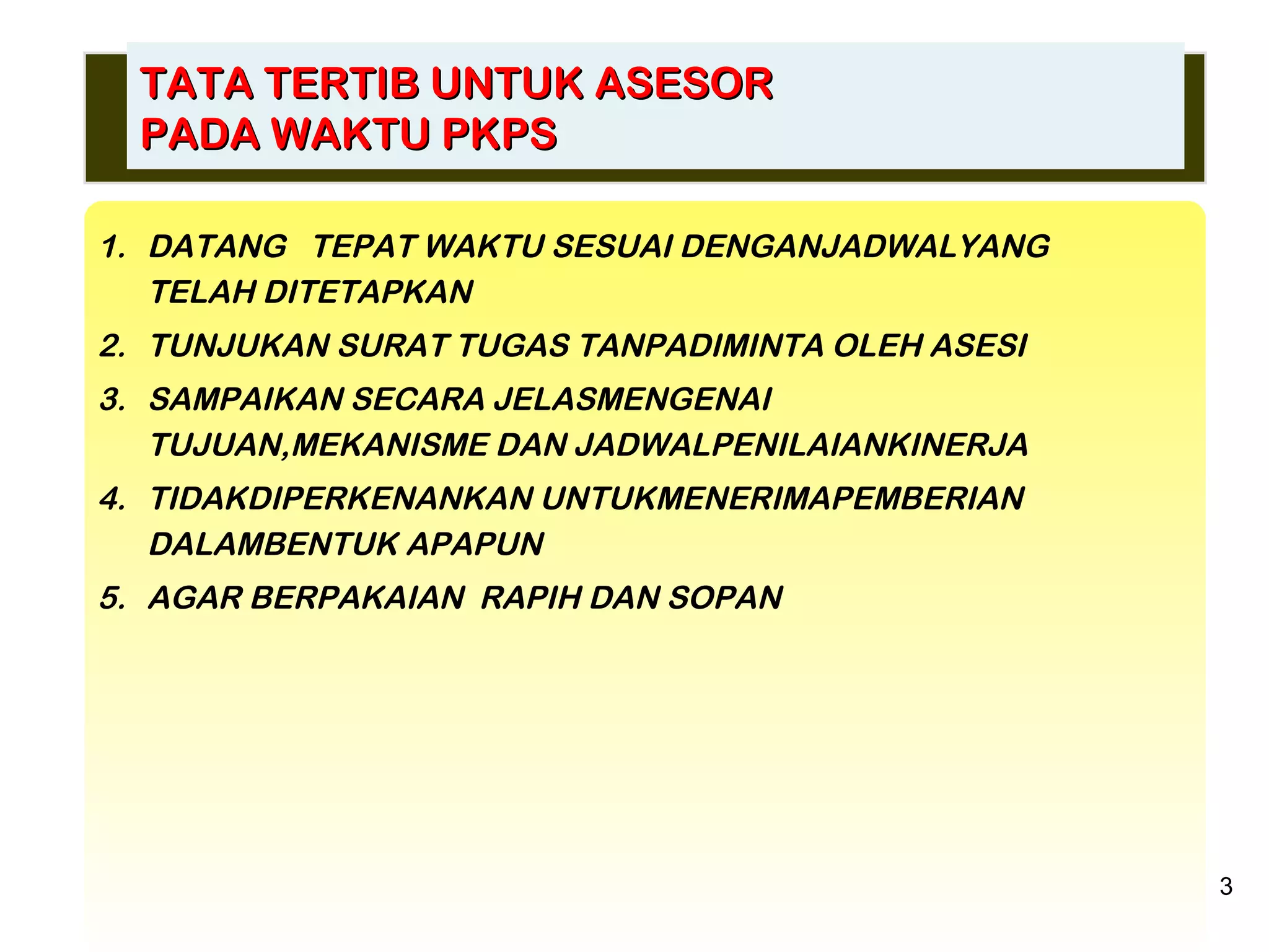 DATANG  TEPAT WAKTU SESUAI DENGANJADWALYANG TELAH DITETAPKAN TUNJUKAN SURAT TUGAS TANPADIMINTA OLEH ASESI SAMPAIKAN SECARA JELASMENGENAI  TUJUAN,MEKANISME DAN JADWALPENILAIANKINERJA TIDAKDIPERKENANKAN UNTUKMENERIMAPEMBERIAN  DALAMBENTUK APAPUN AGAR BERPAKAIAN  RAPIH DAN SOPAN TATA TERTIB UNTUK ASESOR PADA WAKTU PKPS 