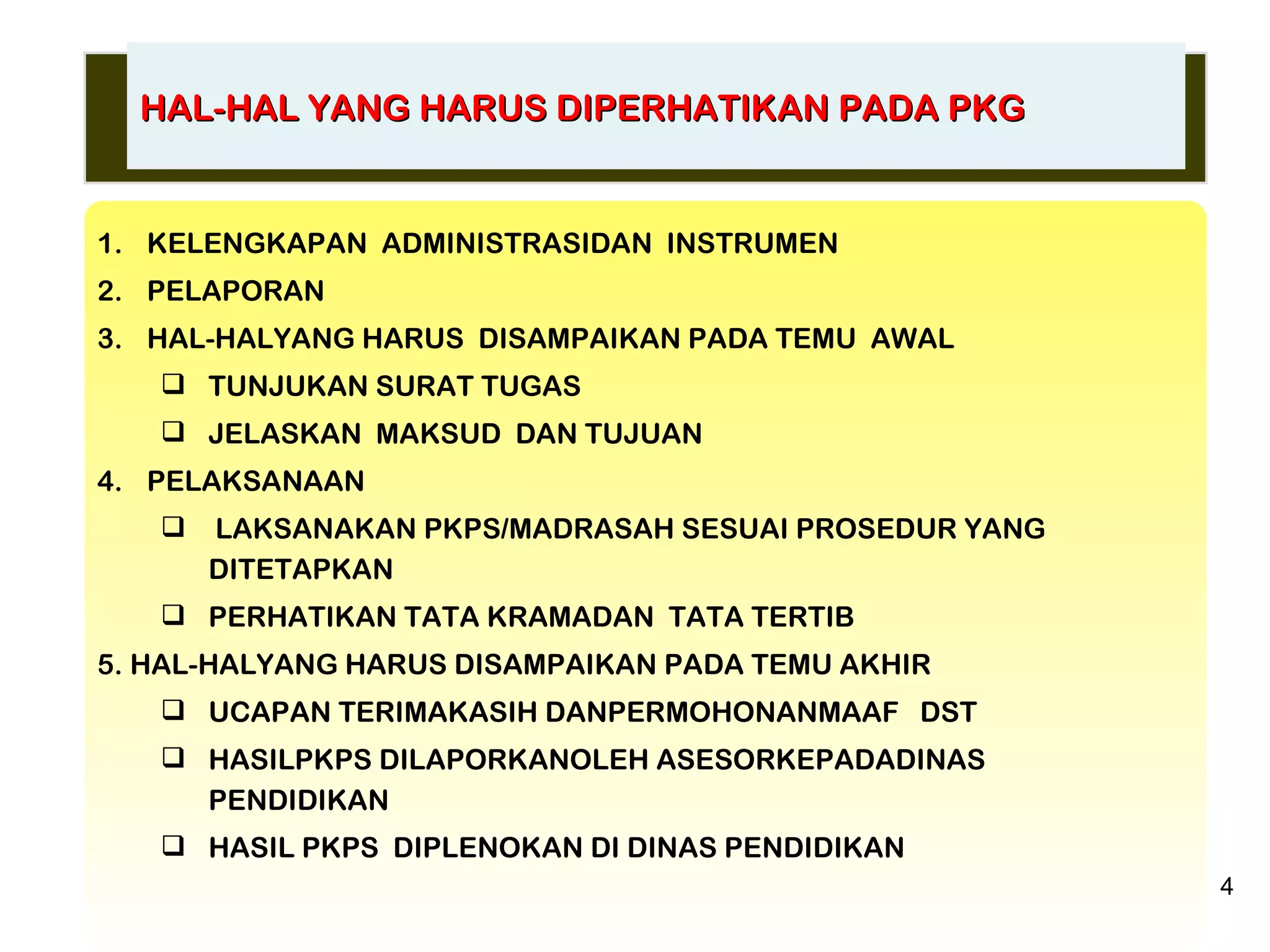 KELENGKAPAN  ADMINISTRASIDAN  INSTRUMEN PELAPORAN HAL-HALYANG HARUS  DISAMPAIKAN PADA TEMU  AWAL TUNJUKAN SURAT TUGAS JELASKAN  MAKSUD  DAN TUJUAN PELAKSANAAN LAKSANAKAN PKPS/MADRASAH SESUAI PROSEDUR YANG DITETAPKAN PERHATIKAN TATA KRAMADAN  TATA TERTIB 5. HAL-HALYANG HARUS DISAMPAIKAN PADA TEMU AKHIR UCAPAN TERIMAKASIH DANPERMOHONANMAAF  DST HASILPKPS DILAPORKANOLEH ASESORKEPADADINAS PENDIDIKAN HASIL PKPS  DIPLENOKAN DI DINAS PENDIDIKAN HAL-HAL YANG HARUS DIPERHATIKAN PADA PKG 